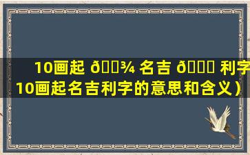 10画起 🌾 名吉 🐈 利字（10画起名吉利字的意思和含义）